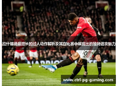 拉什福德最擅长的过人动作解析及其在比赛中展现出的独特进攻魅力