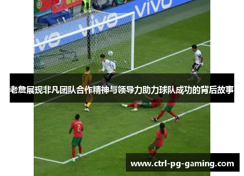 老詹展现非凡团队合作精神与领导力助力球队成功的背后故事