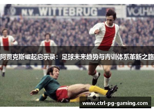 阿贾克斯崛起启示录：足球未来趋势与青训体系革新之路
