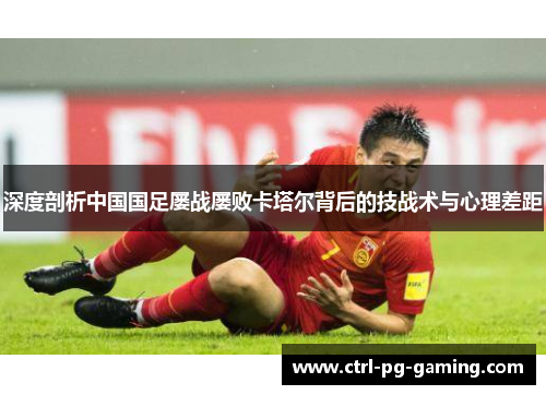 深度剖析中国国足屡战屡败卡塔尔背后的技战术与心理差距