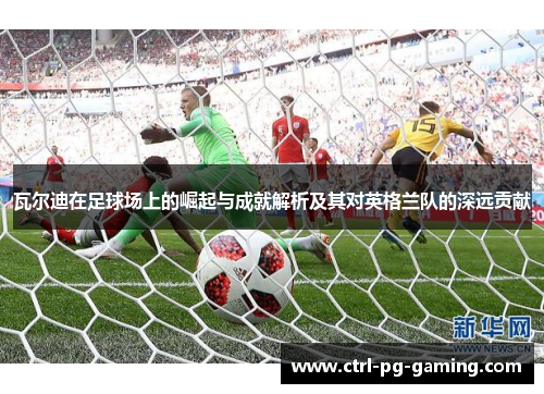 瓦尔迪在足球场上的崛起与成就解析及其对英格兰队的深远贡献