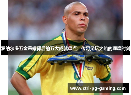 罗纳尔多五金荣耀背后的五大成就盘点：传奇足坛之路的辉煌时刻