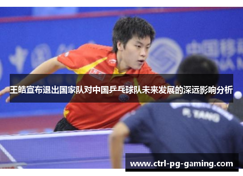 王皓宣布退出国家队对中国乒乓球队未来发展的深远影响分析 王皓宣布退出国家队对中国乒乓球队未来发展的深远影响分析