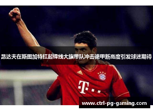 昂达夫在斯图加特扛起锋线大旗带队冲击德甲新高度引发球迷期待