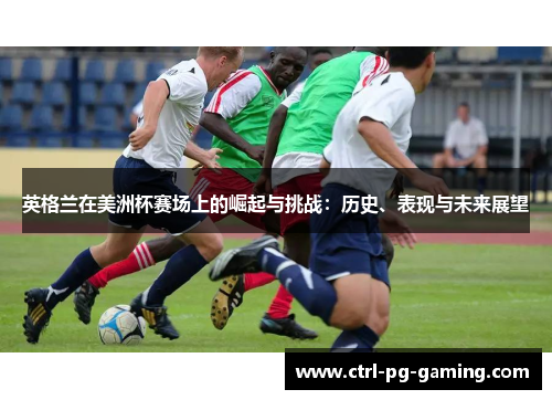 英格兰在美洲杯赛场上的崛起与挑战:历史、表现与未来展望 英格兰在美洲杯赛场上的崛起与挑战:历史、表现与未来展望