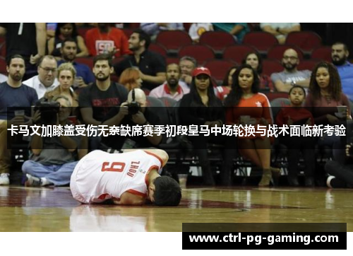 卡马文加膝盖受伤无奈缺席赛季初段皇马中场轮换与战术面临新考验 卡马文加膝盖受伤无奈缺席赛季初段皇马中场轮换与战术面临新考验
